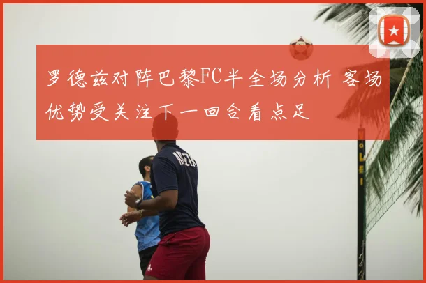 罗德兹对阵巴黎FC半全场分析 客场优势受关注下一回合看点足