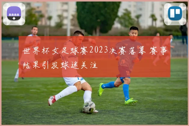 世界杯女足球赛2023决赛落幕 赛事结果引发球迷关注