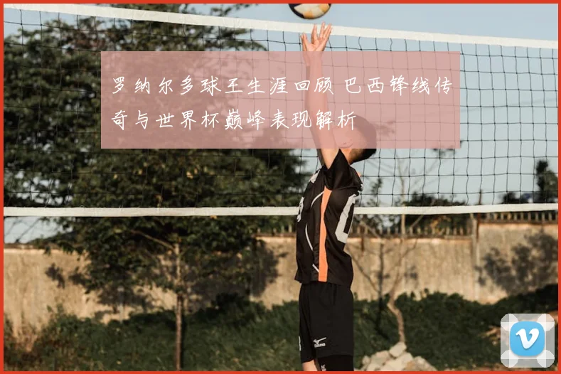 罗纳尔多球王生涯回顾 巴西锋线传奇与世界杯巅峰表现解析