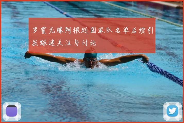 罗霍无缘阿根廷国家队名单后续引发球迷关注与讨论