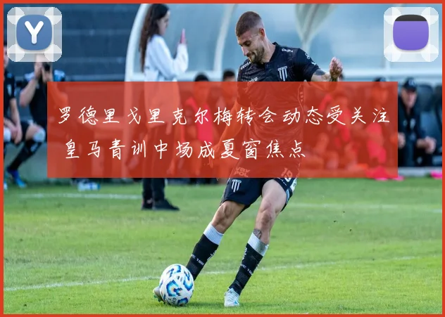 罗德里戈里克尔梅转会动态受关注 皇马青训中场成夏窗焦点