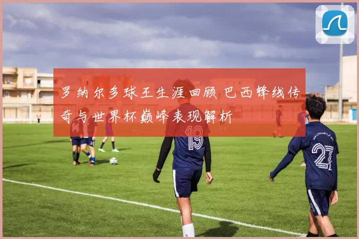 罗纳尔多球王生涯回顾 巴西锋线传奇与世界杯巅峰表现解析