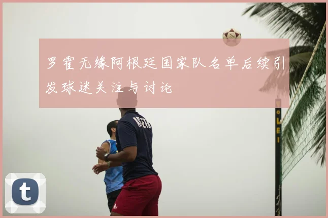罗霍无缘阿根廷国家队名单后续引发球迷关注与讨论