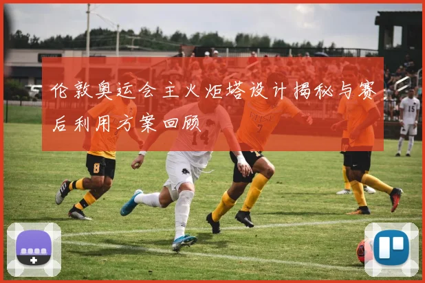 伦敦奥运会主火炬塔设计揭秘与赛后利用方案回顾