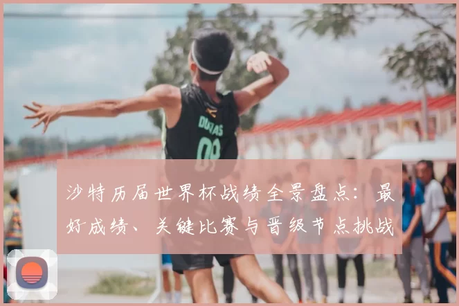 沙特历届世界杯战绩全景盘点：最好成绩、关键比赛与晋级节点挑战
