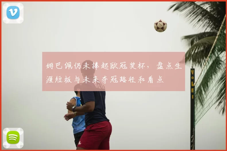 姆巴佩仍未捧起欧冠奖杯，盘点生涯短板与未来夺冠路径和看点