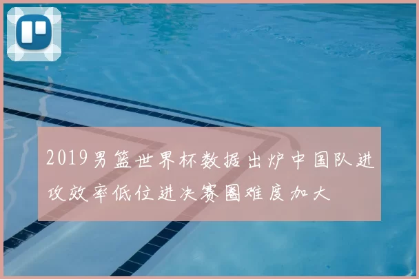 2019男篮世界杯数据出炉中国队进攻效率低位进决赛圈难度加大