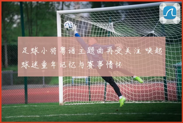 足球小将粤语主题曲再受关注 唤起球迷童年记忆与赛事情怀