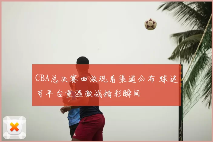 CBA总决赛回放观看渠道公布 球迷可平台重温激战精彩瞬间