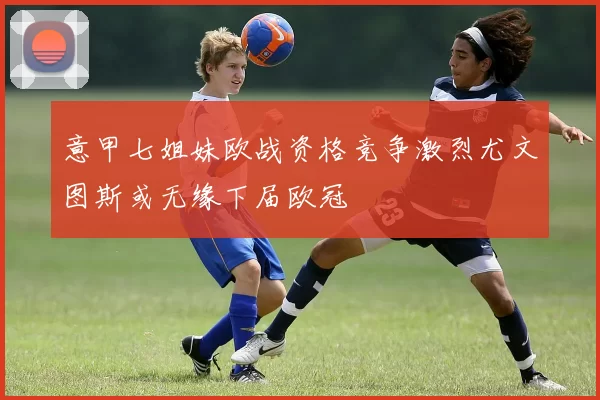 意甲七姐妹欧战资格竞争激烈尤文图斯或无缘下届欧冠