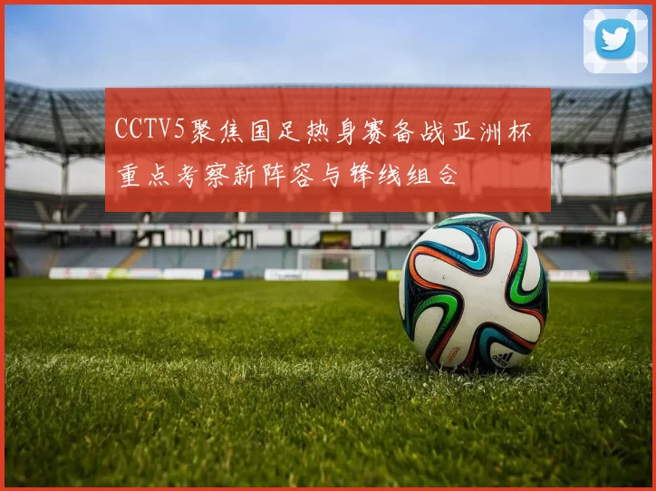 CCTV5聚焦国足热身赛备战亚洲杯 重点考察新阵容与锋线组合