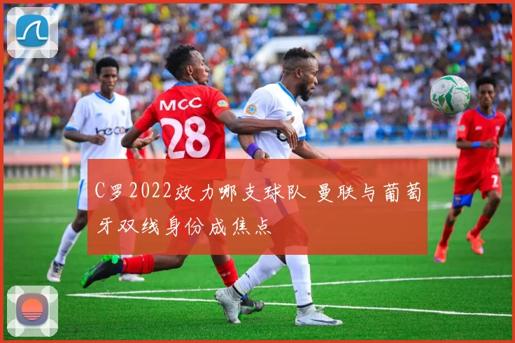 C罗2022效力哪支球队 曼联与葡萄牙双线身份成焦点