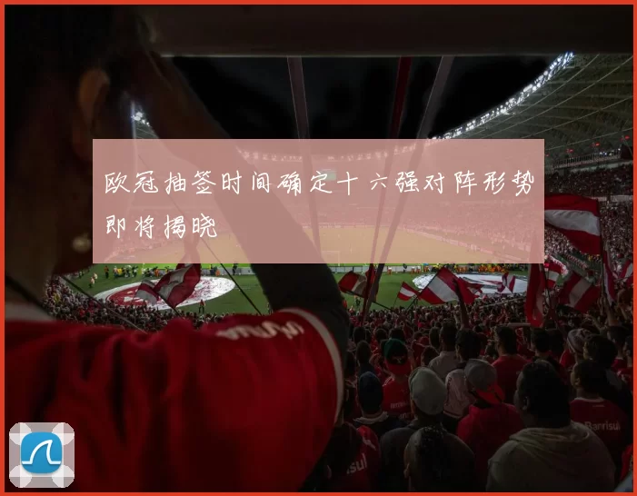 欧冠抽签时间确定十六强对阵形势即将揭晓