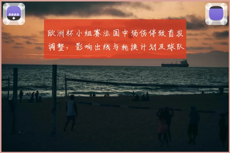 欧洲杯小组赛法国中场伤停致首发调整，影响出线与轮换计划及球队备战