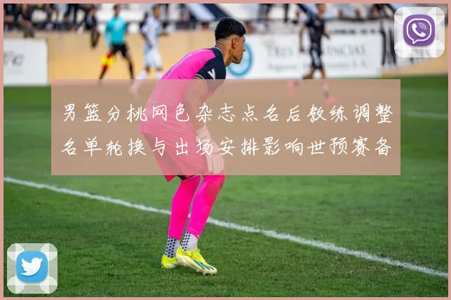 男篮分桃网色杂志点名后教练调整名单轮换与出场安排影响世预赛备战