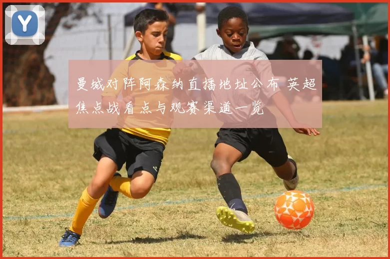曼城对阵阿森纳直播地址公布 英超焦点战看点与观赛渠道一览