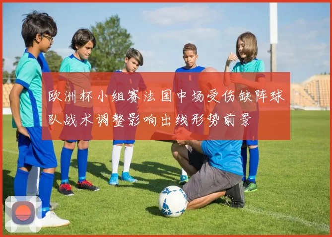 欧洲杯小组赛法国中场受伤缺阵球队战术调整影响出线形势前景