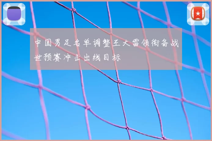 中国男足名单调整王大雷领衔备战世预赛冲击出线目标