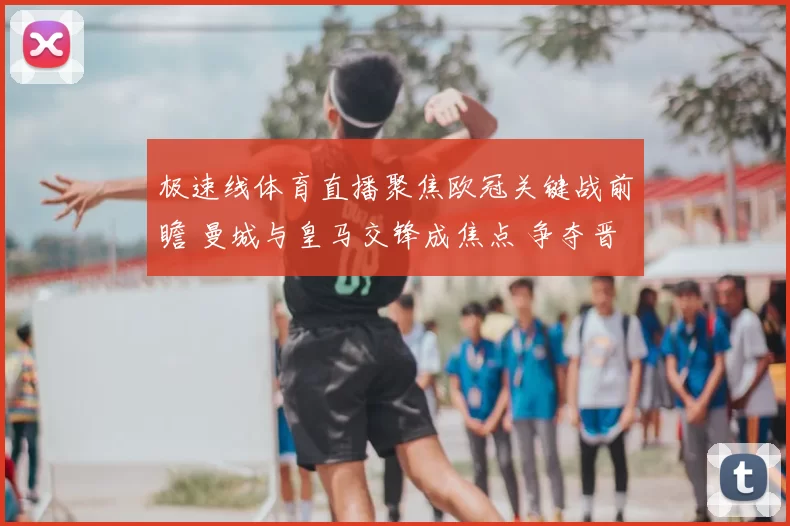 极速线体育直播聚焦欧冠关键战前瞻 曼城与皇马交锋成焦点 争夺晋级主动权