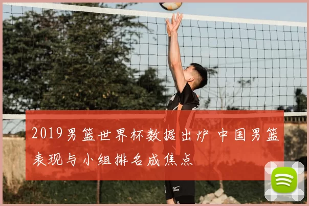 2019男篮世界杯数据出炉 中国男篮表现与小组排名成焦点