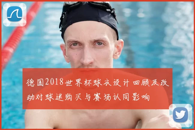 德国2018世界杯球衣设计回顾及改动对球迷购买与赛场认同影响