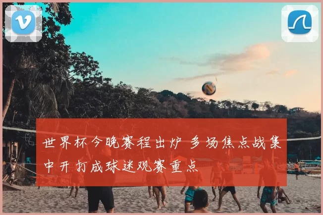 世界杯今晚赛程出炉 多场焦点战集中开打成球迷观赛重点