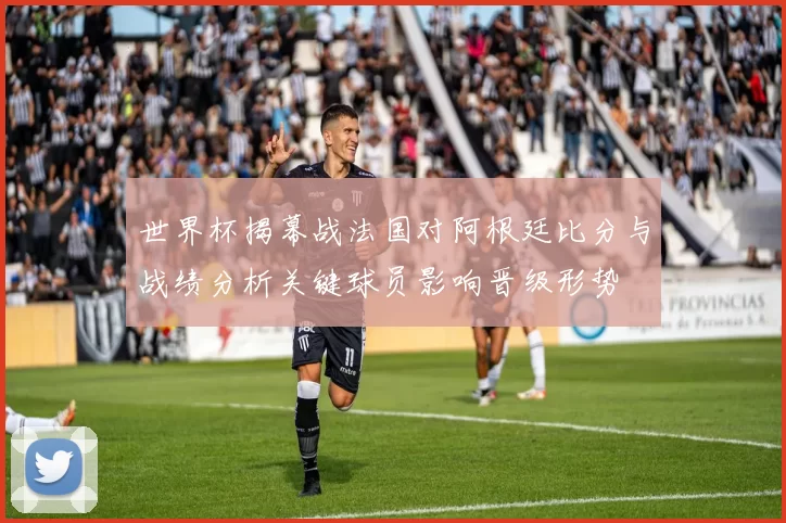 世界杯揭幕战法国对阿根廷比分与战绩分析关键球员影响晋级形势