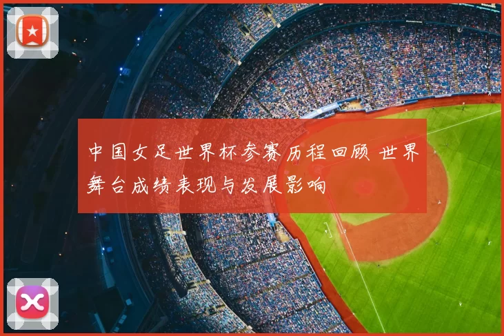 中国女足世界杯参赛历程回顾 世界舞台成绩表现与发展影响