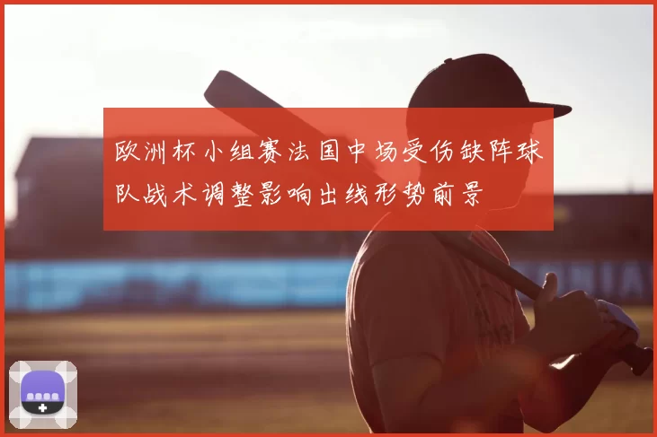 欧洲杯小组赛法国中场受伤缺阵球队战术调整影响出线形势前景