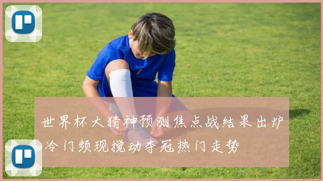 世界杯大猜神预测焦点战结果出炉 冷门频现搅动夺冠热门走势