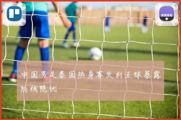 中国男足泰国热身赛失利五球暴露防线隐忧