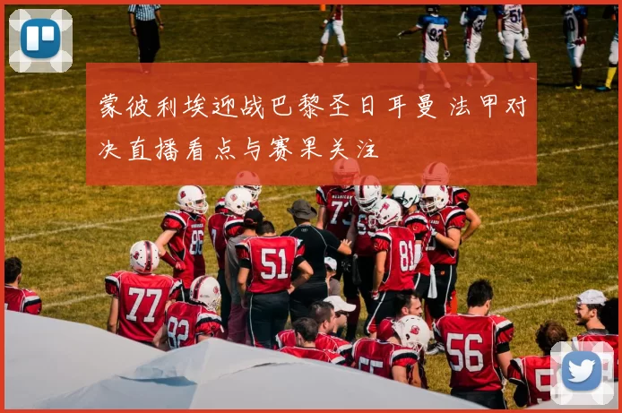 蒙彼利埃迎战巴黎圣日耳曼 法甲对决直播看点与赛果关注