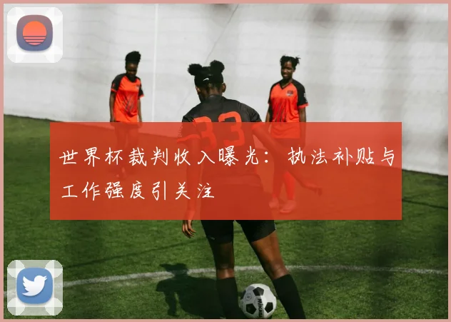 世界杯裁判收入曝光：执法补贴与工作强度引关注