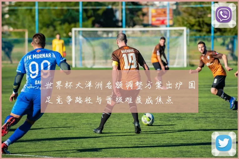 世界杯大洋洲名额调整方案出炉 国足竞争路径与晋级难度成焦点