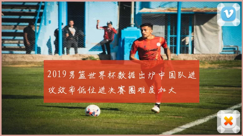 2019男篮世界杯数据出炉中国队进攻效率低位进决赛圈难度加大