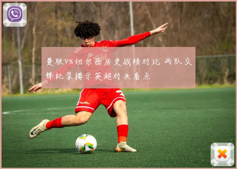 曼联vs切尔西历史战绩对比 两队交锋纪录揭示英超对决看点