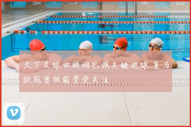 天下足球回顾姆巴佩关键进球 皇马欧冠晋级前景受关注