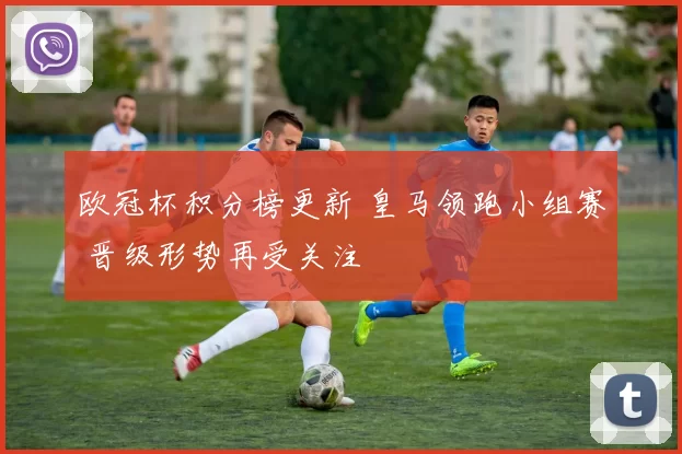 欧冠杯积分榜更新 皇马领跑小组赛 晋级形势再受关注