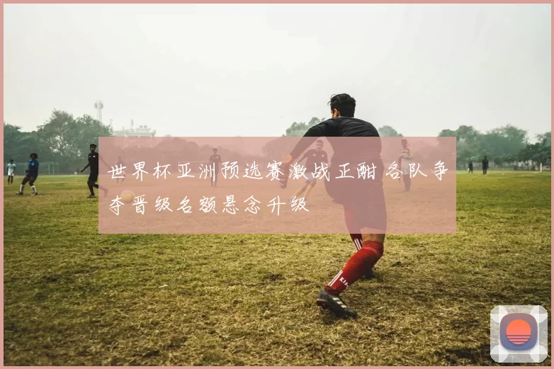 世界杯亚洲预选赛激战正酣 各队争夺晋级名额悬念升级