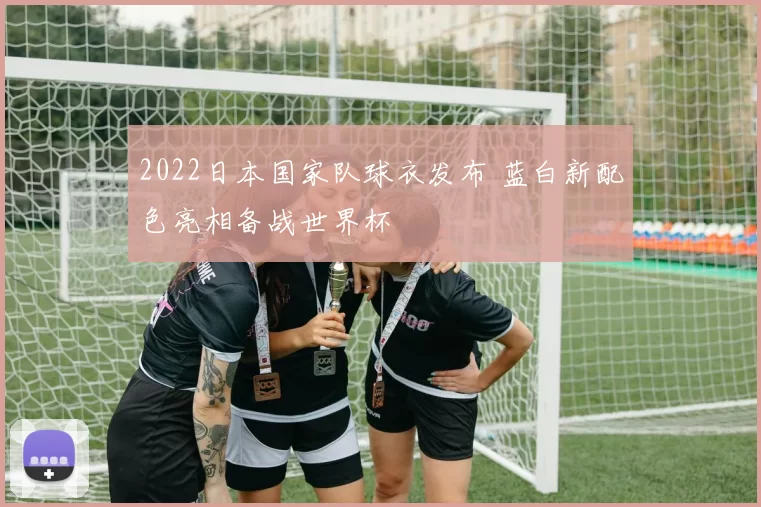 2022日本国家队球衣发布 蓝白新配色亮相备战世界杯