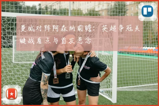 曼城对阵阿森纳前瞻：英超争冠关键战看点与首发悬念