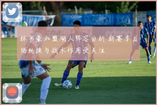 林书豪加盟湖人阵容分析 新赛季后场轮换与战术作用受关注