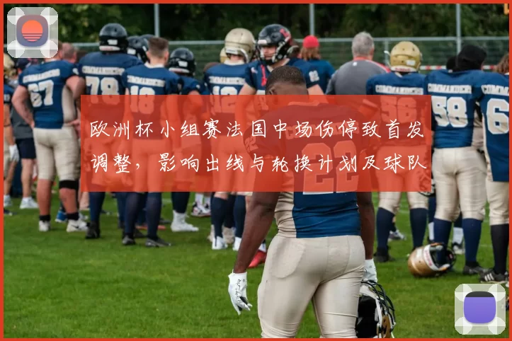 欧洲杯小组赛法国中场伤停致首发调整，影响出线与轮换计划及球队备战