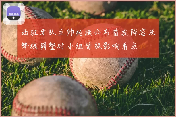 西班牙队主帅轮换公布首发阵容及锋线调整对小组晋级影响看点