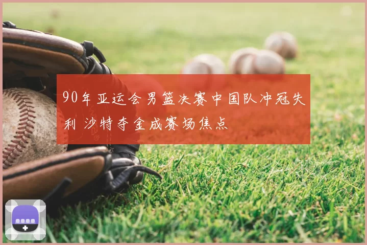 90年亚运会男篮决赛中国队冲冠失利 沙特夺金成赛场焦点