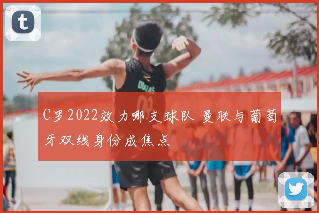 C罗2022效力哪支球队 曼联与葡萄牙双线身份成焦点