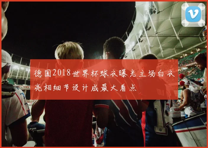 德国2018世界杯球衣曝光主场白衣亮相细节设计成最大看点