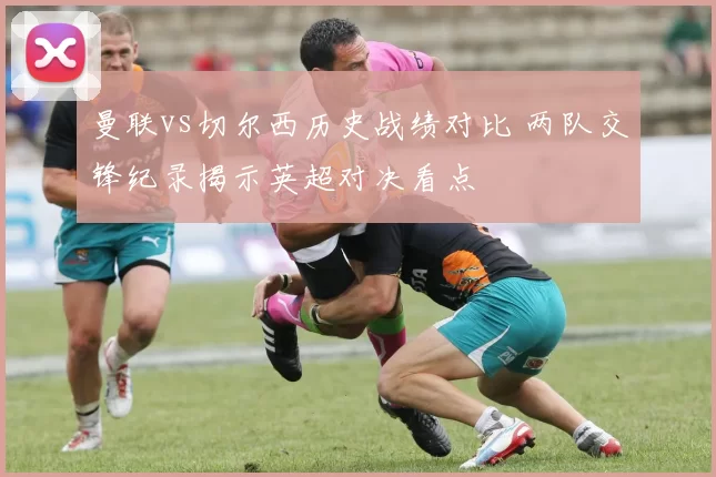曼联vs切尔西历史战绩对比 两队交锋纪录揭示英超对决看点