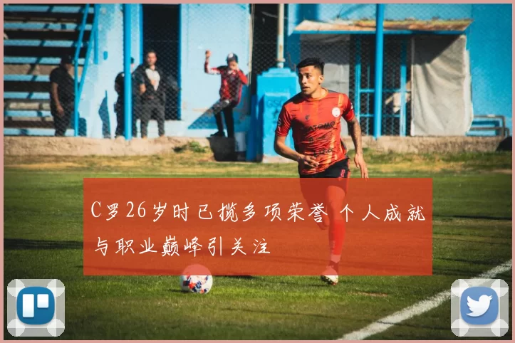 C罗26岁时已揽多项荣誉 个人成就与职业巅峰引关注