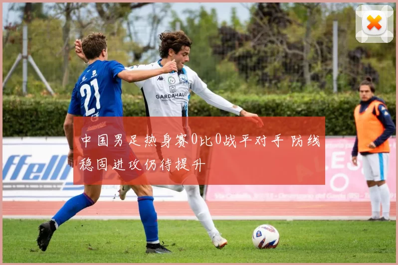 中国男足热身赛0比0战平对手 防线稳固进攻仍待提升
